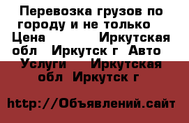 Перевозка грузов по городу и не только. › Цена ­ 1 000 - Иркутская обл., Иркутск г. Авто » Услуги   . Иркутская обл.,Иркутск г.